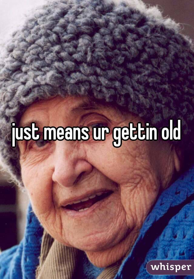 just means ur gettin old