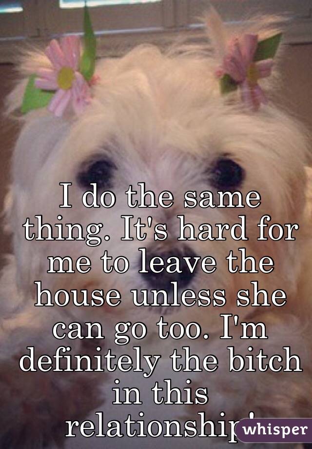 I do the same thing. It's hard for me to leave the house unless she can go too. I'm definitely the bitch in this relationship! 
