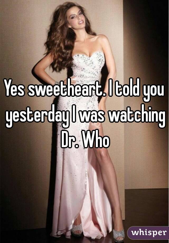 Yes sweetheart. I told you yesterday I was watching Dr. Who