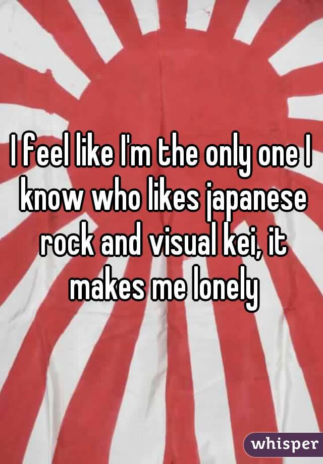 I feel like I'm the only one I know who likes japanese rock and visual kei, it makes me lonely