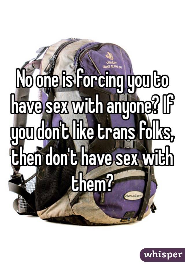 No one is forcing you to have sex with anyone? If you don't like trans folks, then don't have sex with them?