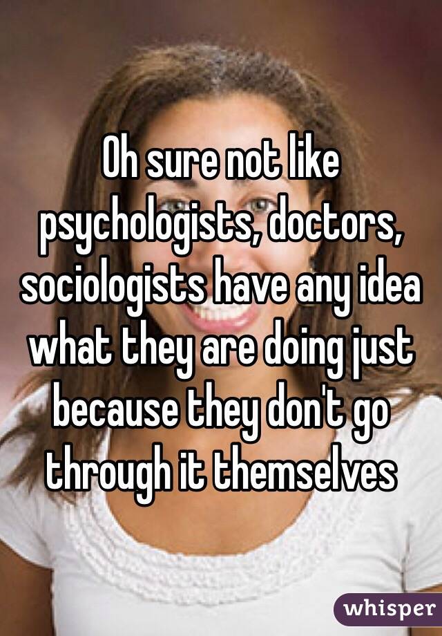 Oh sure not like psychologists, doctors, sociologists have any idea what they are doing just because they don't go through it themselves