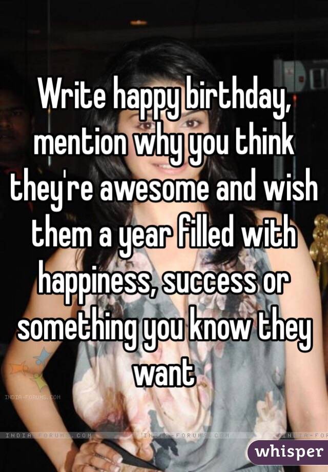 Write happy birthday, mention why you think they're awesome and wish them a year filled with happiness, success or something you know they want 