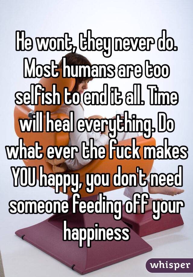 He wont, they never do. Most humans are too selfish to end it all. Time will heal everything. Do what ever the fuck makes YOU happy, you don't need someone feeding off your happiness 
