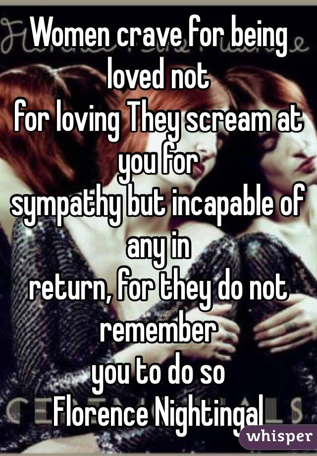 Women crave for being loved not 
for loving They scream at you for 
sympathy but incapable of any in 
return, for they do not remember 
you to do so
Florence Nightingal