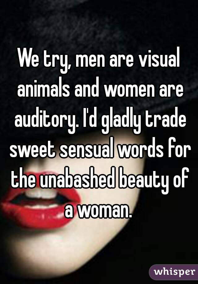 We try, men are visual animals and women are auditory. I'd gladly trade sweet sensual words for the unabashed beauty of a woman. 