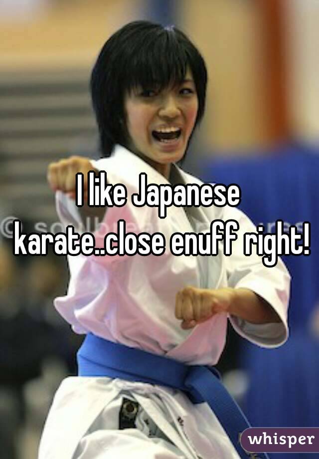 I like Japanese karate..close enuff right!