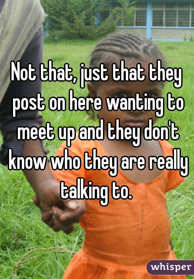 Not that, just that they post on here wanting to meet up and they don't know who they are really talking to. 