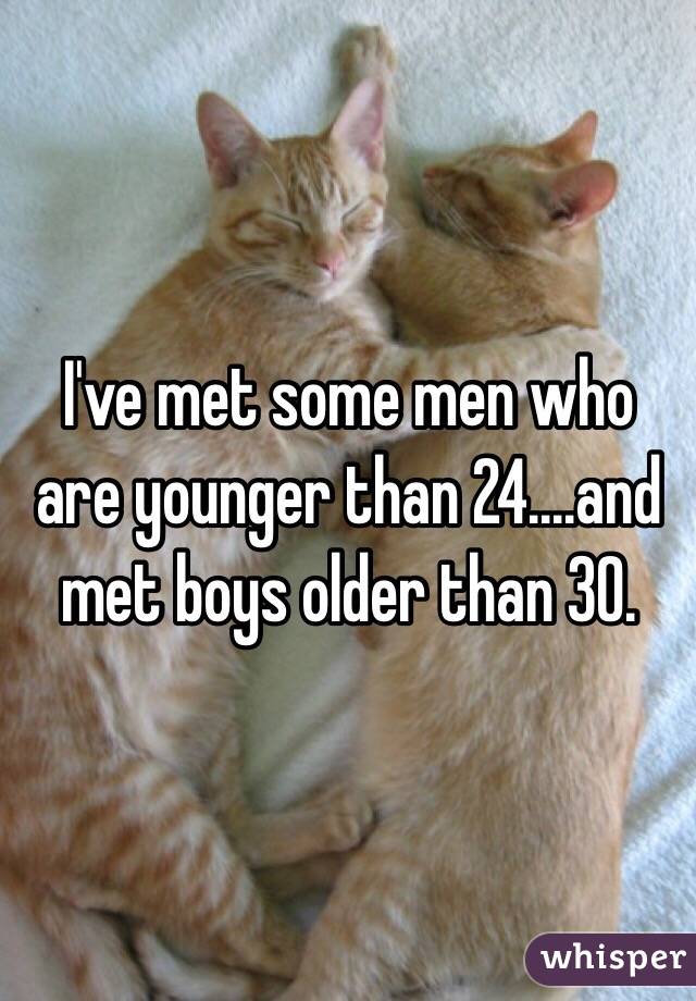 I've met some men who are younger than 24....and met boys older than 30. 