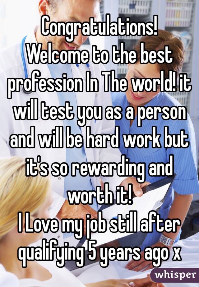 Congratulations!
Welcome to the best profession In The world! it will test you as a person and will be hard work but it's so rewarding and worth it! 
I Love my job still after qualifying 5 years ago x