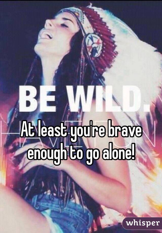 At least you're brave enough to go alone!