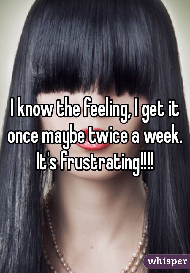 I know the feeling, I get it once maybe twice a week. It's frustrating!!!!