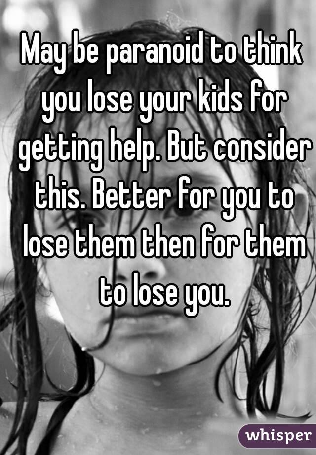 May be paranoid to think you lose your kids for getting help. But consider this. Better for you to lose them then for them to lose you.
