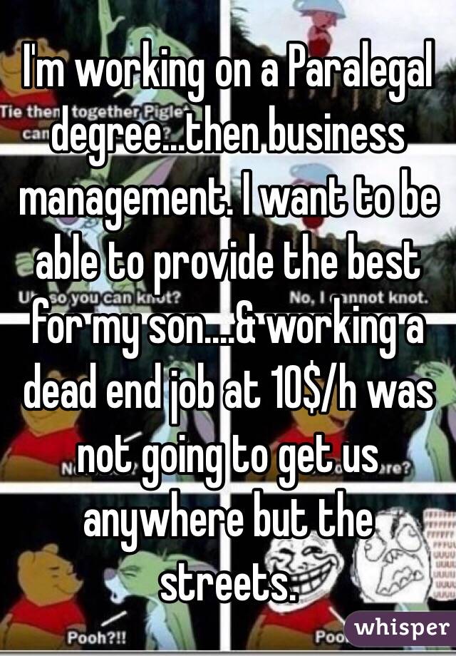 I'm working on a Paralegal degree...then business management. I want to be able to provide the best for my son....& working a dead end job at 10$/h was not going to get us anywhere but the streets. 