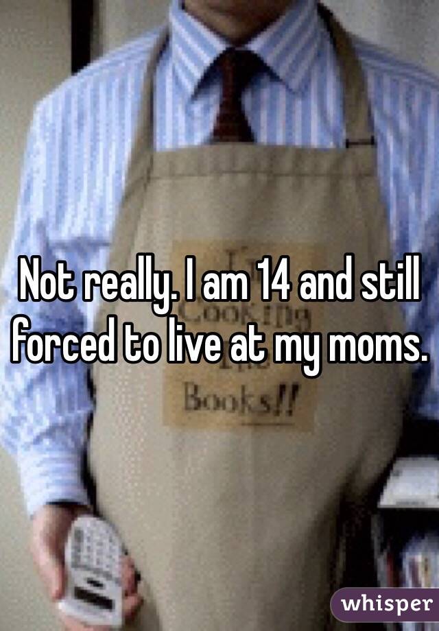 Not really. I am 14 and still forced to live at my moms.