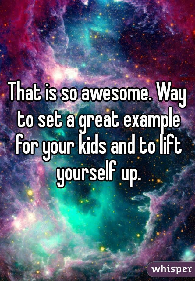 That is so awesome. Way to set a great example for your kids and to lift yourself up.