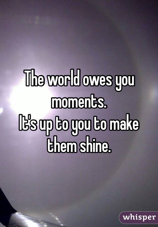 The world owes you moments.
It's up to you to make them shine.