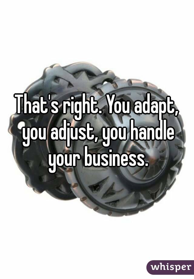 That's right. You adapt, you adjust, you handle your business.