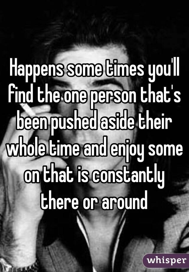 Happens some times you'll find the one person that's been pushed aside their whole time and enjoy some on that is constantly there or around