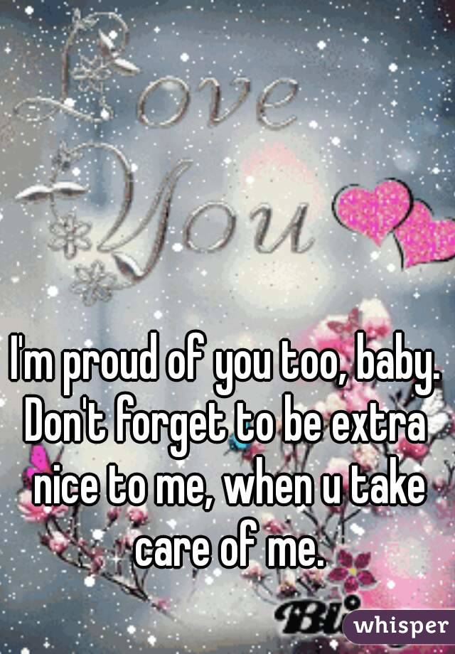 I'm proud of you too, baby.
Don't forget to be extra nice to me, when u take care of me.