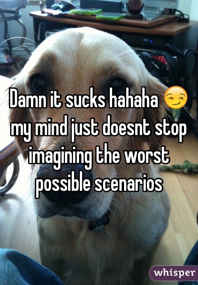 Damn it sucks hahaha 😏 my mind just doesnt stop imagining the worst possible scenarios