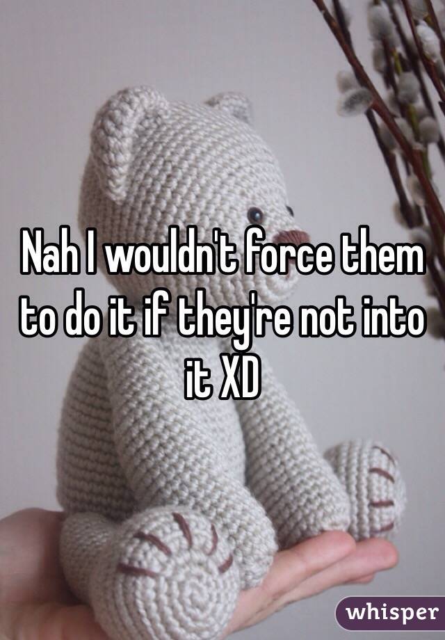 Nah I wouldn't force them to do it if they're not into it XD