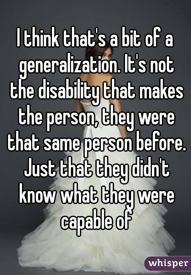 I think that's a bit of a generalization. It's not the disability that makes the person, they were that same person before. Just that they didn't know what they were capable of