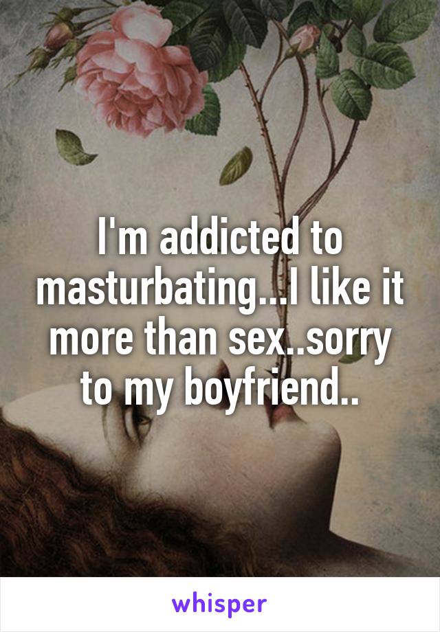 I'm addicted to masturbating...I like it more than sex..sorry to my boyfriend..