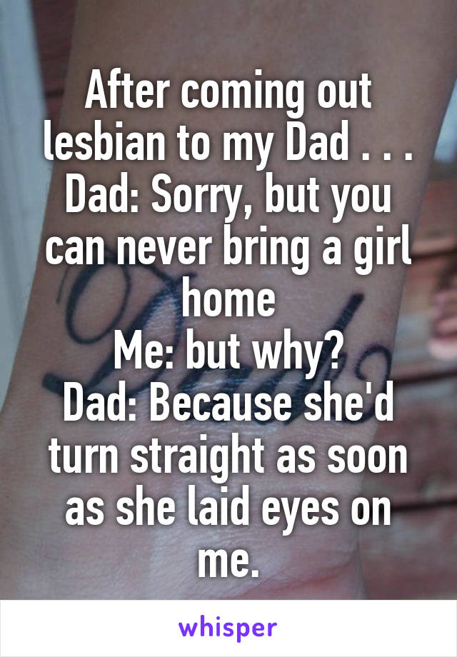 After coming out lesbian to my Dad . . .
Dad: Sorry, but you can never bring a girl home
Me: but why?
Dad: Because she'd turn straight as soon as she laid eyes on me.