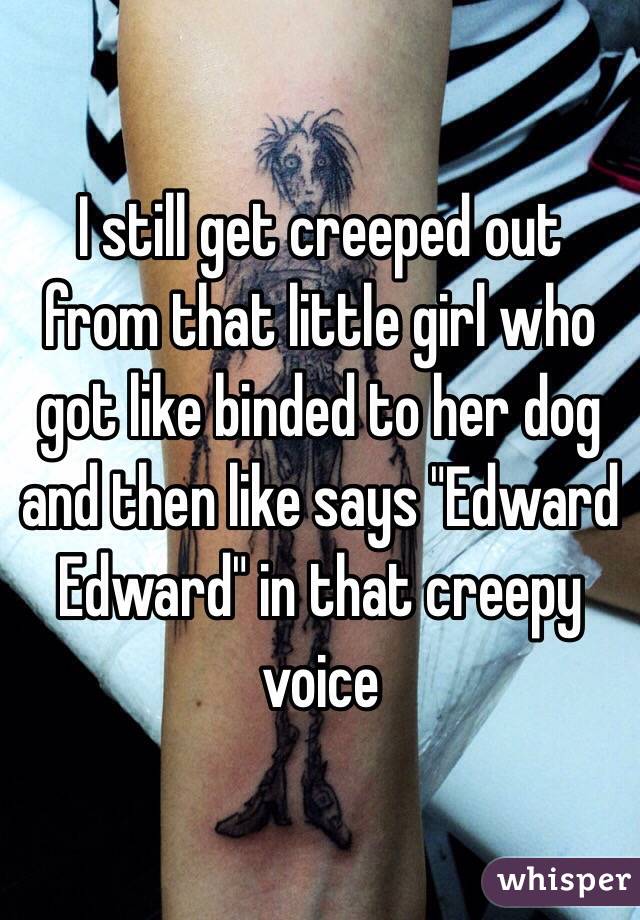 I still get creeped out from that little girl who got like binded to her dog and then like says "Edward Edward" in that creepy voice 