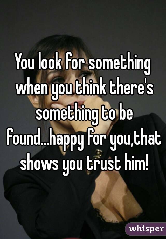 You look for something when you think there's something to be found...happy for you,that shows you trust him!