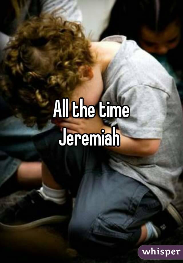 All the time
Jeremiah 