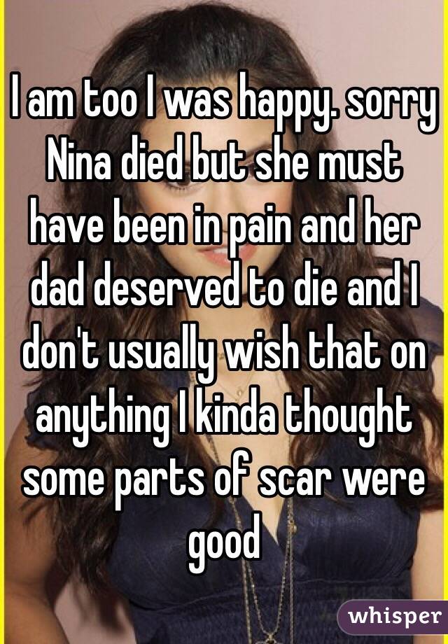 I am too I was happy. sorry Nina died but she must have been in pain and her dad deserved to die and I don't usually wish that on anything I kinda thought some parts of scar were good 