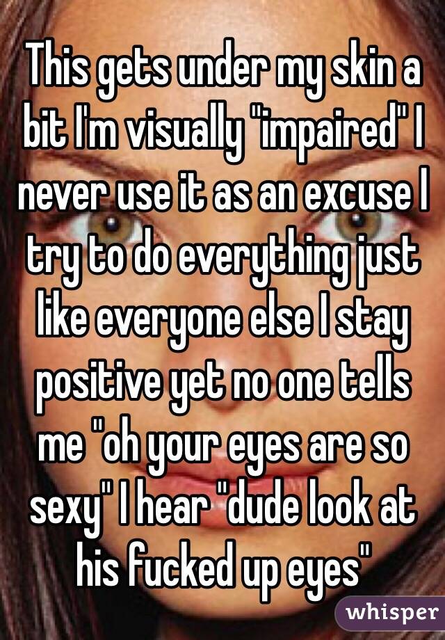 This gets under my skin a bit I'm visually "impaired" I never use it as an excuse I try to do everything just like everyone else I stay positive yet no one tells me "oh your eyes are so sexy" I hear "dude look at his fucked up eyes" 