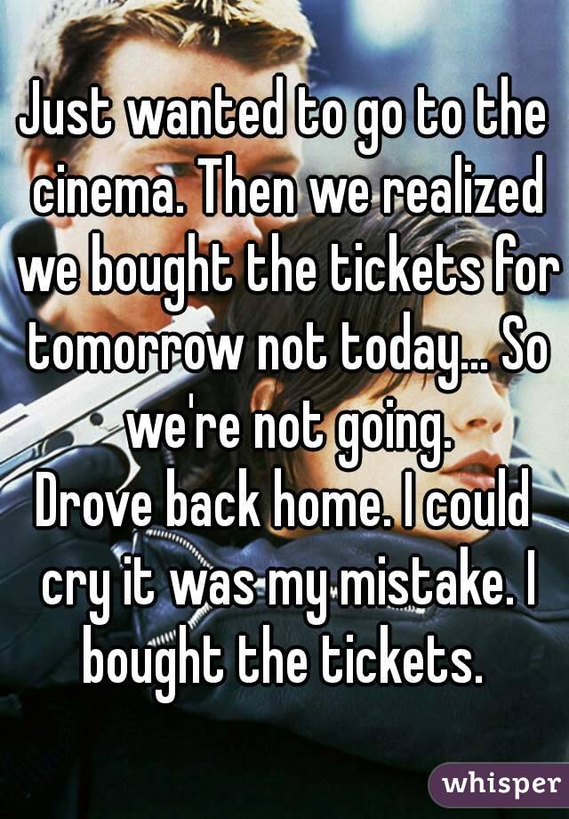 Just wanted to go to the cinema. Then we realized we bought the tickets for tomorrow not today... So we're not going.
Drove back home. I could cry it was my mistake. I bought the tickets. 