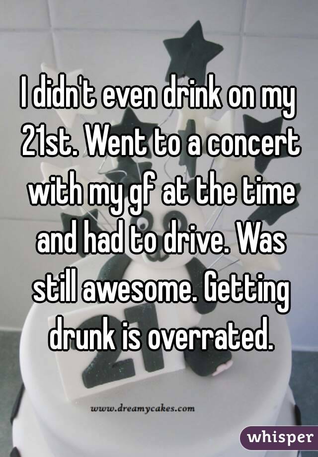 I didn't even drink on my 21st. Went to a concert with my gf at the time and had to drive. Was still awesome. Getting drunk is overrated.