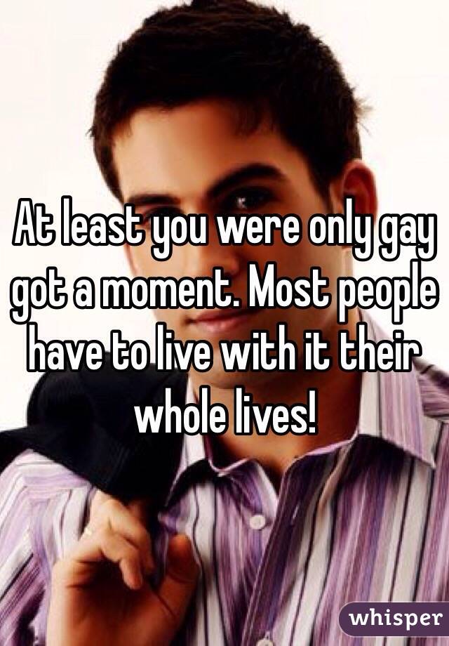 At least you were only gay got a moment. Most people have to live with it their whole lives! 