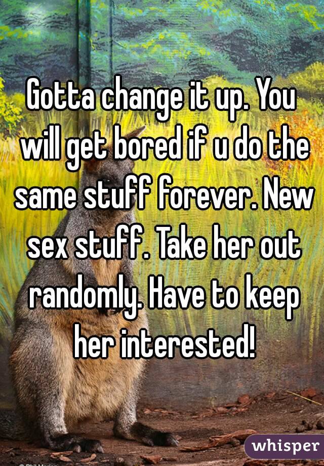 Gotta change it up. You will get bored if u do the same stuff forever. New sex stuff. Take her out randomly. Have to keep her interested!