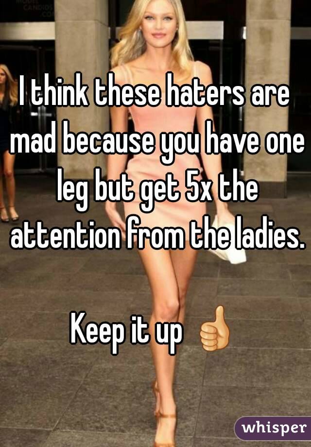 I think these haters are mad because you have one leg but get 5x the attention from the ladies.

Keep it up 👍 