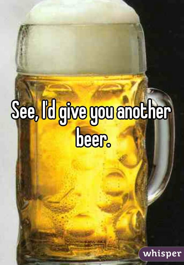 See, I'd give you another beer.