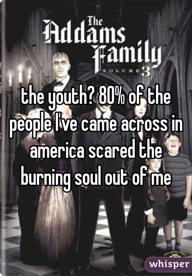 the youth? 80% of the people I've came across in america scared the burning soul out of me