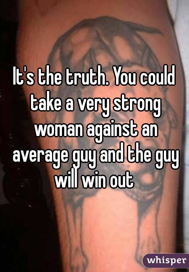 It's the truth. You could take a very strong woman against an average guy and the guy will win out 