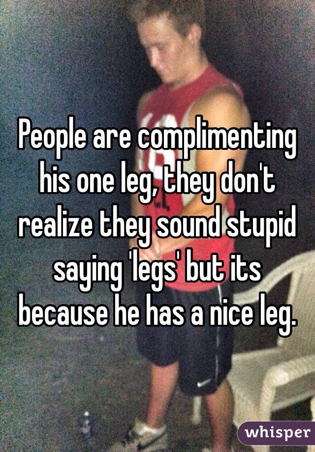 People are complimenting his one leg, they don't realize they sound stupid saying 'legs' but its because he has a nice leg. 