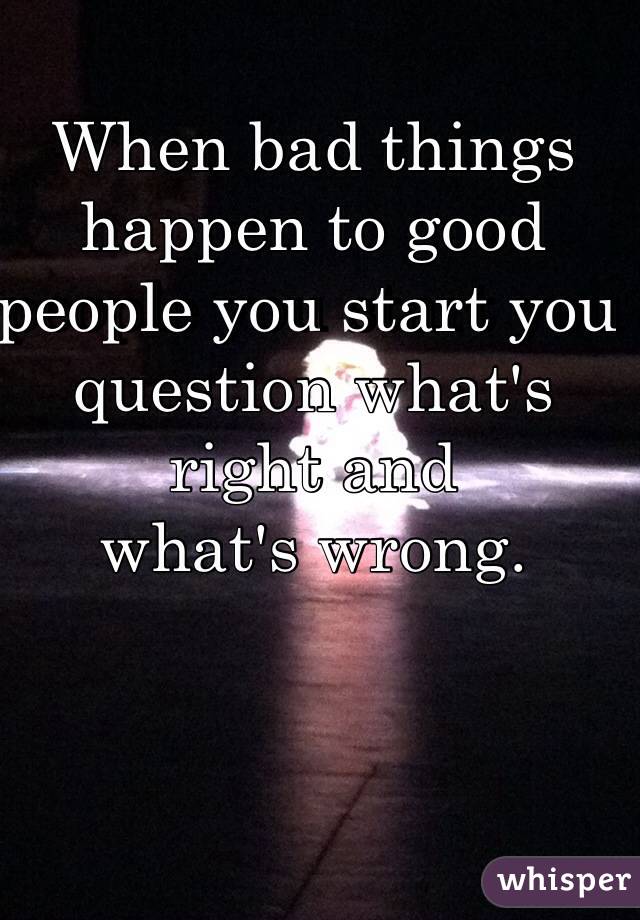 When bad things happen to good people you start you question what's right and 
what's wrong. 
