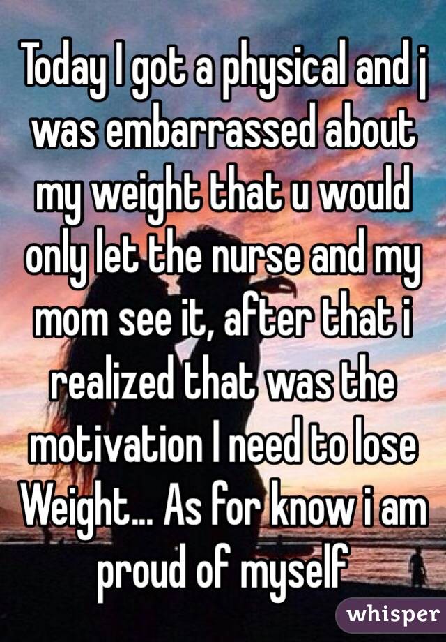 Today I got a physical and j was embarrassed about my weight that u would only let the nurse and my mom see it, after that i realized that was the motivation I need to lose Weight... As for know i am proud of myself 