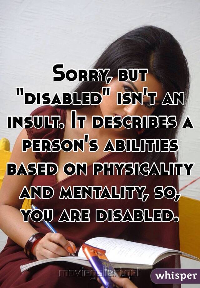 Sorry, but "disabled" isn't an insult. It describes a person's abilities based on physicality and mentality, so, you are disabled.