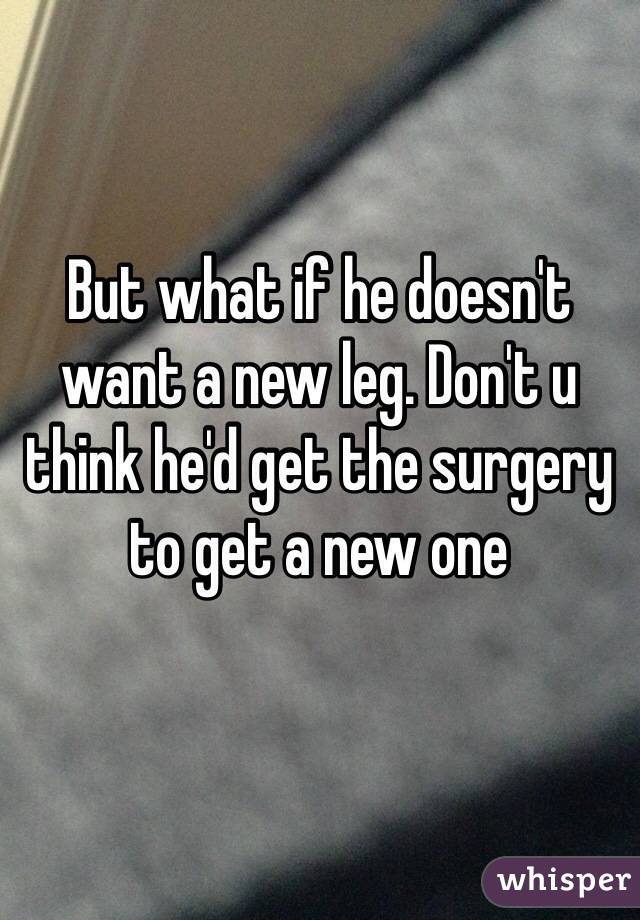 But what if he doesn't want a new leg. Don't u think he'd get the surgery to get a new one