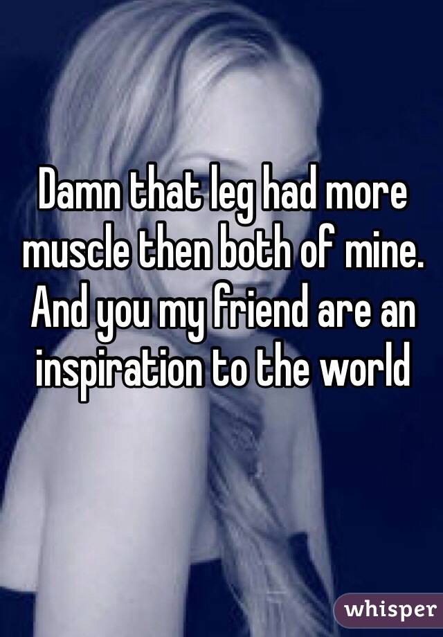 Damn that leg had more muscle then both of mine. And you my friend are an inspiration to the world