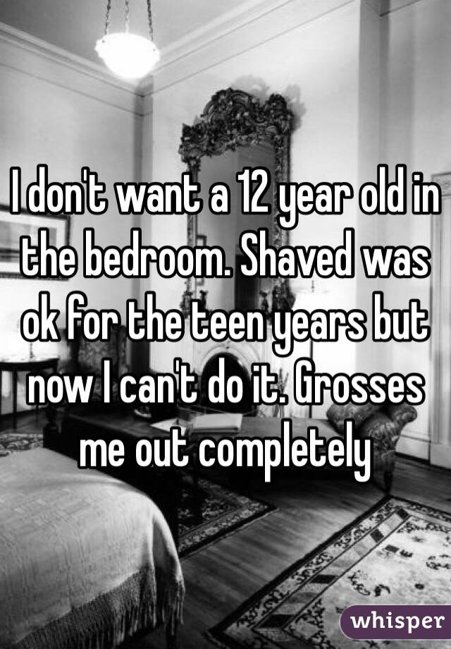 I don't want a 12 year old in the bedroom. Shaved was ok for the teen years but now I can't do it. Grosses me out completely