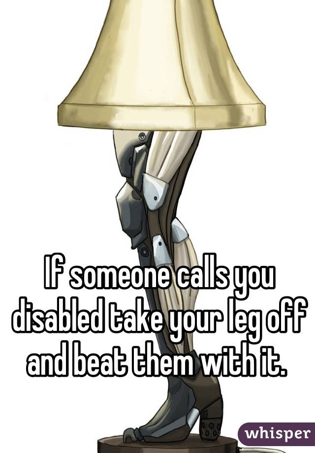 If someone calls you disabled take your leg off and beat them with it. 